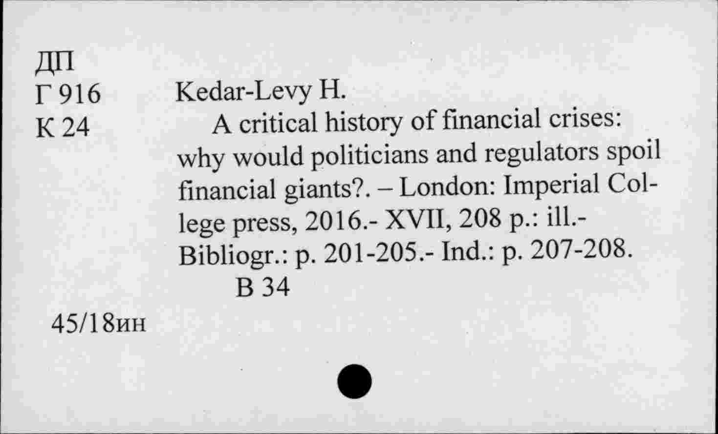 ﻿F916
K 24
Kedar-Levy H.
A critical history of financial crises: why would politicians and regulators spoil financial giants?. - London: Imperial College press, 2016.- XVII, 208 p.: ilL-Bibliogr.: p. 201-205,- Ind.: p. 207-208.
B34
45/1 8hh